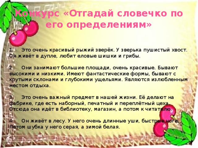   1.     Это очень красивый рыжий зверёк. У зверька пушистый хвост. Он живёт в дупле, любит еловые шишки и грибы.   2.     Они занимают большие площади, очень красивые. Бывают высокими и низкими. Имеют фантастические формы, бывают с крутыми склонами и глубокими ущельями. Являются излюбленным местом отдыха.   3.     Это очень важный предмет в нашей жизни. Её делают на фабрике, где есть наборный, печатный и переплётный цеха. Отсюда она идёт в библиотеку, магазин, а потом к читателю.   4.     Он живёт в лесу. У него очень длинные уши, быстрые ноги. Летом шубка у него серая, а зимой белая.   Конкурс «Отгадай словечко по его определениям»