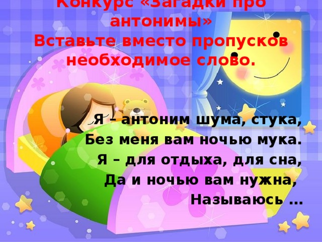 Конкурс «Загадки про антонимы»  Вставьте вместо пропусков необходимое слово. Я – антоним шума, стука, Без меня вам ночью мука. Я – для отдыха, для сна, Да и ночью вам нужна,   Называюсь …