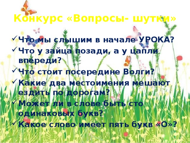 Конкурс «Вопросы- шутки» Что мы слышим в начале УРОКА? Что у зайца позади, а у цапли впереди? Что стоит посередине Волги? Какие два местоимения мешают ездить по дорогам? Может ли в слове быть сто одинаковых букв? Какое слово имеет пять букв «О»?