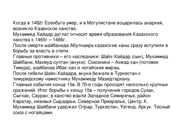 Когда в 1462г Есенбуга умер, и в Могулистане воцарилась анархия, возникло Казахское ханство. Мухаммед Хайдар дуглат относит время образования Казахского ханства к 1465г – 1466г. После смерти шайбанида Абулхаира казахские ханы сразу вступили в борьбу за власть в степи. Главные противники – его наследники: Шайх-Хайдар (сын), Мухаммад Шайбани, Махмуд-султан (внуки). Союзники – Ахмад-хан (потомок Тимура), шайбанид Ибак-хан и ногайские мирзы. После гибели Шайх-Хайдара, внуки бежали в Туркестан к тимуридскому наместнику Мухаммеду Мазидтархану. Главные события конца 15в. В 70-е годы проходят несколько крупных сражений. Итог борьбы к концу 15в – получение городов Сузак, Сыгнак, Сауран; в ханство вошли Западное Семиречье, район Каратау, низовья Сырдарьи, Северное Приаралье, Центр. К. Мухаммад Шайбани удержал Отрар, Туркестан, Узгенд, Аркук. Тесный союз с ногайцами.