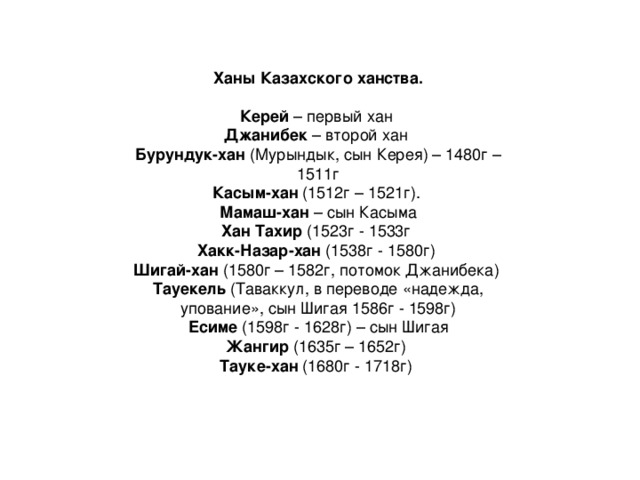 Ханы Казахского ханства.  Керей  – первый хан   Джанибек  – второй хан   Бурундук-хан  (Мурындык, сын Керея) – 1480г – 1511г Касым-хан  (1512г – 1521г). Мамаш-хан  – сын Касыма Хан Тахир  (1523г - 1533г Хакк-Назар-хан  (1538г - 1580г) Шигай-хан  (1580г – 1582г, потомок Джанибека) Тауекель  (Таваккул, в переводе «надежда, упование», сын Шигая 1586г - 1598г) Есиме  (1598г - 1628г) – сын Шигая Жангир  (1635г – 1652г) Тауке-хан  (1680г - 1718г)