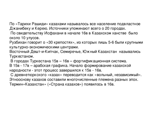 По «Тарихи Рашиди» казахами называлось все население подвластное Джанибеку и Керею. Источники упоминают всего о 20 городах.  По свидетельству Исфахани в начале 16в в Казахском ханстве было около 10 улусов. Рузбихан говорит о «30 крепостях», из которых лишь 5-6 были крупными культурно-экономическими центрами. Восточный Дешт-и-Кипчак, Семиречье, Южный Казахстан назывались Туркестаном.  В городах Туркестана 15в – 16в – фортификационная система. В 15в - 17в – арабская графика. Начало формирование казахской народности - этот процесс завершился к 15в - 16в.  С древнетюркского «казах» переводится как «вольный, независимый». Этнооснову казахов составили многочисленные племена разных эпох. Термин«Казахстан» («Страна казахов») появилось в 16в.