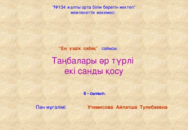 “№ 134 жалпы орта білім беретін мектеп” мемлекеттік мекемесі “ Ең үздік сабақ” сайысы. Таңбалары әр түрлі  екі санды қосу 6 - сынып . Пән мұғалімі:  Утемисова Айпатша Тулебаевна