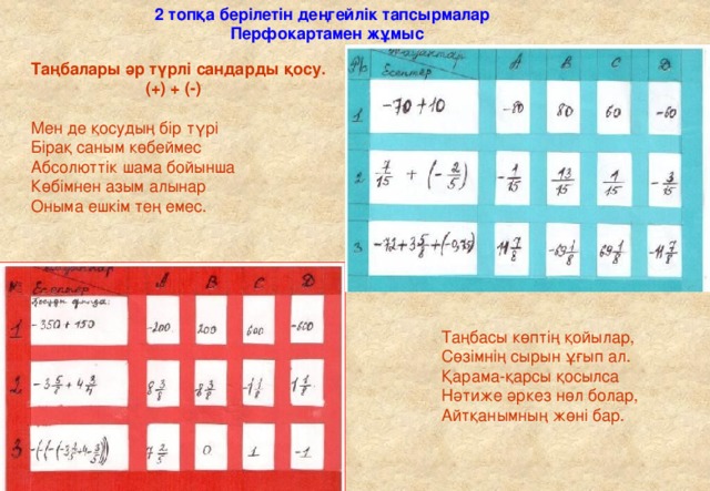 2 топқа берілетін деңгейлік тапсырмалар Перфокартамен жұмыс Таңбалары әр түрлі сандарды қосу.  (+) + (-)  Мен де қосудың бір түрі Бірақ саным көбеймес Абсолюттік шама бойынша Көбімнен азым алынар Оныма ешкім тең емес. Таңбасы көптің қойылар, Сөзімнің сырын ұғып ал. Қарама-қарсы қосылса Нәтиже әркез нөл болар, Айтқанымның жөні бар.