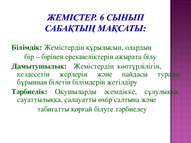 Білімдік: Жемістердің құрылысын, олардың    бір – бірінен ерекшеліктерін ажырата білу Дамытушылық: Жемістердің көптүрлілігін,   кездесетін жерлерін және пайдасы туралы бұрыннан білетін білімдерін жетілдіру Тәрбиелік: Оқушыларды әсемдікке, сұлулыққа, сауаттылыққа, салауатты өмір салтына және  табиғатты қорғай білуге тәрбиелеу