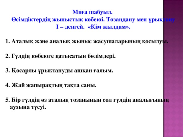 Миға шабуыл. Өсімдіктердің жыныстық көбеюі. Тозаңдану мен ұрықтану І – деңгей. «Кім жылдам».  1. Аталық және аналық жыныс жасушаларының қосылуы.  2. Гүлдің көбеюге қатысатын бөлімдері.  3. Қосарлы ұрықтануды ашқан ғалым.  4. Жай жапырақтың тақта саны.  5. Бір гүлдің өз аталық тозаңының сол гүлдің аналығының  аузына түсуі.