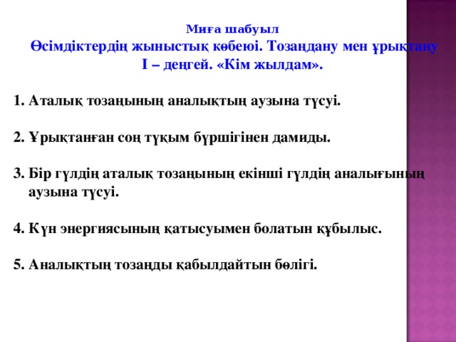 Миға шабуыл  Өсімдіктердің жыныстық көбеюі. Тозаңдану мен ұрықтану І – деңгей. «Кім жылдам».  1. Аталық тозаңының аналықтың аузына түсуі.  2. Ұрықтанған соң түқым бүршігінен дамиды.  3. Бір гүлдің аталық тозаңының екінші гүлдің аналығының  аузына түсуі.  4. Күн энергиясының қатысуымен болатын құбылыс.  5. Аналықтың тозаңды қабылдайтын бөлігі.