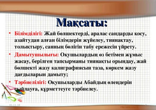 Мақсаты: Білімділігі:  Жай бөлшектерді, аралас сандарды қосу, азайтудан алған білімдерін жүйелеу, тиянақтау, толықтыру, санның бөлігін табу ережесін үйрету. Дамытушылығы:  Оқушылардың өз бетімен жұмыс жасау, берілген тапсырманы тиянақты орындау, жай бөлшекті жазу калиграфиясын таза, көркем жазу дағдыларын дамыту; Тәрбиелілігі: Оқушыларды Абайдың өлеңдерін сыйлауға, құрметтеуге тәрбиелеу . 01.11.16