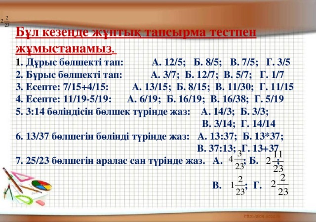 Бұл кезеңде жұптық тапсырма тестпен жұмыстанамыз .   1 . Дұрыс бөлшекті тап: А. 12/5; Б. 8/5; В. 7/5; Г. 3/5 2. Бұрыс бөлшекті тап: А. 3/7; Б. 12/7; В. 5/7; Г. 1/7 3. Есепте: 7/15+4/15: А. 13/15; Б. 8/15; В. 11/30; Г. 11/15 4. Есепте: 11/19-5/19: А. 6/19; Б. 16/19; В. 16/38; Г. 5/19 5. 3:14 бөліндісін бөлшек түрінде жаз: А. 14/3; Б. 3/3;  В. 3/14; Г. 14/14 6. 13/37 бөлшегін бөлінді түрінде жаз: А. 13:37; Б. 13*37;  В. 37:13; Г. 13+37 7. 25/23 бөлшегін аралас сан түрінде жаз. А. ; Б. ;   В. ; Г.