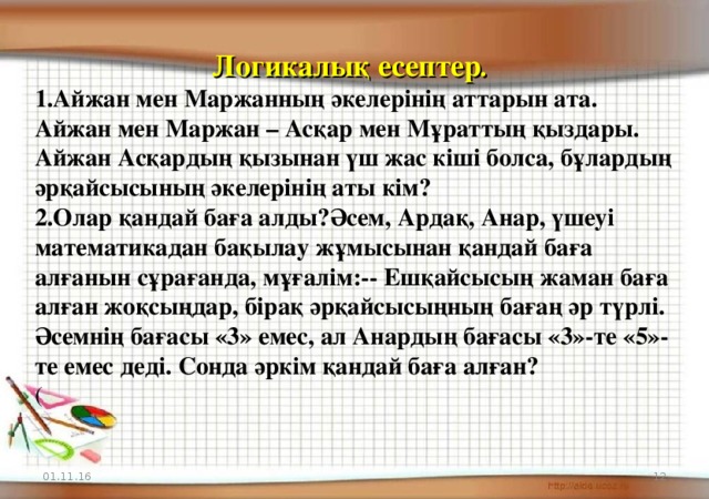 Логикалық есептер . Айжан мен Маржанның әкелерінің аттарын ата. Айжан мен Маржан – Асқар мен Мұраттың қыздары. Айжан Асқардың қызынан үш жас кіші болса, бұлардың әрқайсысының әкелерінің аты кім? Олар қандай баға алды?Әсем, Ардақ, Анар, үшеуі математикадан бақылау жұмысынан қандай баға алғанын сұрағанда, мұғалім:-- Ешқайсысың жаман баға алған жоқсыңдар, бірақ әрқайсысыңның бағаң әр түрлі. Әсемнің бағасы «3» емес, ал Анардың бағасы «3»-те «5»-те емес деді. Сонда әркім қандай баға алған? ( 01.11.16