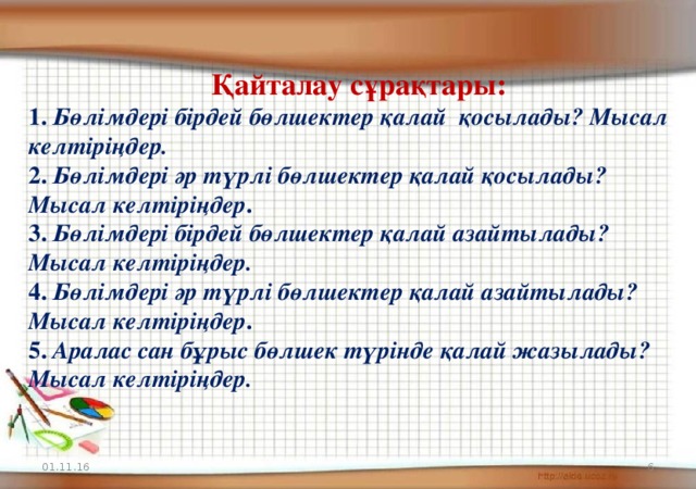 Қайталау сұрақтары: 1. Бөлімдері бірдей бөлшектер қалай қосылады? Мысал келтіріңдер. 2. Бөлімдері әр түрлі бөлшектер қалай қосылады? Мысал келтіріңдер . 3. Бөлімдері бірдей бөлшектер қалай азайтылады? Мысал келтіріңдер. 4. Бөлімдері әр түрлі бөлшектер қалай азайтылады? Мысал келтіріңдер . 5. Аралас сан бұрыс бөлшек түрінде қалай жазылады? Мысал келтіріңдер. 01.11.16