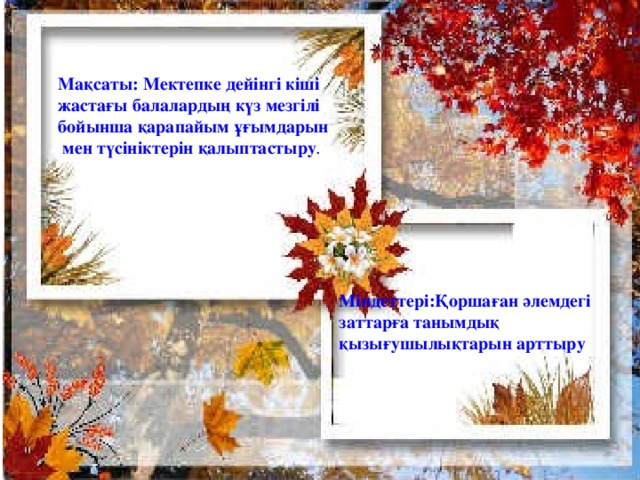 Мақсаты: Мектепке дейінгі кіші жастағы балалардың күз мезгілі бойынша қарапайым ұғымдарын  мен түсініктерін қалыптастыру . Міндеттері:Қоршаған әлемдегі заттарға танымдық қызығушылықтарын арттыру