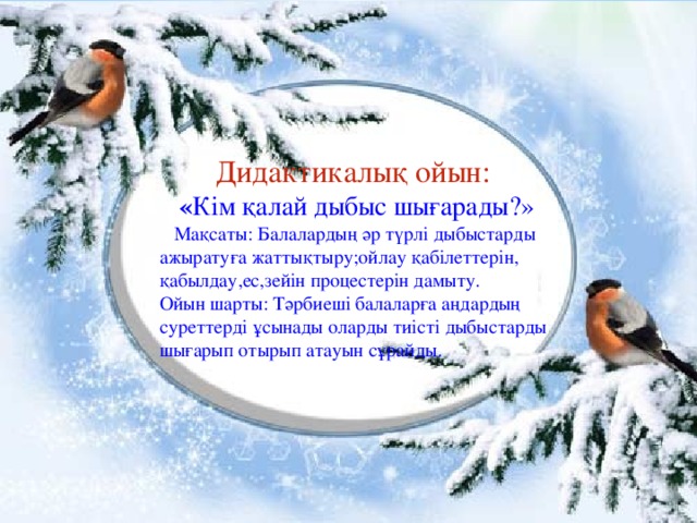 Дидактикалық ойын: « Кім қалай дыбыс шығарады?»  Мақсаты: Балалардың әр түрлі дыбыстарды ажыратуға жаттықтыру;ойлау қабілеттерін, қабылдау,ес,зейін процестерін дамыту. Ойын шарты: Тәрбиеші балаларға аңдардың суреттерді ұсынады оларды тиісті дыбыстарды шығарып отырып атауын сұрайды.