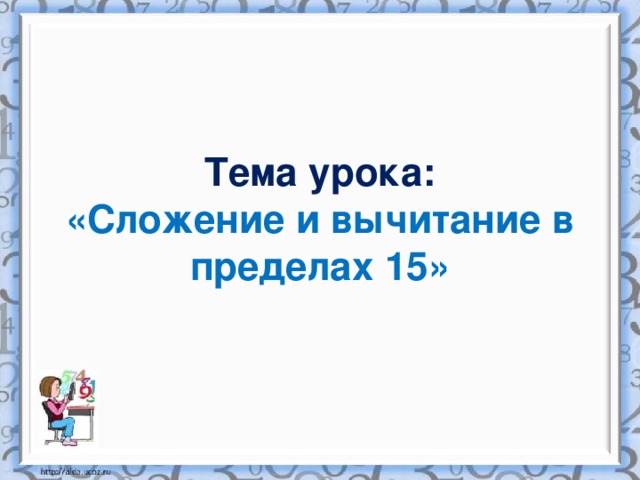 Тема урока:  «Сложение и вычитание в пределах 15»