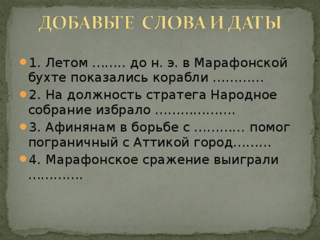 1. Летом …….. до н. э. в Марафонской бухте показались корабли ………… 2. На должность стратега Народное собрание избрало ………………. 3. Афинянам в борьбе с ………… помог пограничный с Аттикой город……… 4. Марафонское сражение выиграли ………….