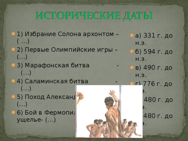 1) Избрание Солона архонтом – ( …) 2) Первые Олимпийские игры – (…) 3) Марафонская битва - (…) 4) Саламинская битва - (…) 5) Поход Александра в Персию – (…) 6) Бой в Фермопильском ущелье- (…) а) 331 г. до н.э. б) 594 г. до н.э. в) 490 г. до н.э. г) 776 г. до н.э. д) 480 г. до н.э. е) 480 г. до н.э.