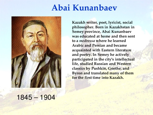 Abai Kunanbaev Kazakh writer, poet, lyricist, social philosopher. Born in Kazakhstan in Semey province, Abai Kunanbaev was educated at home and then sent to a medressa where he learned Arabic and Persian and became acquainted with Eastern literature and poetry.  In Semey he actively participated in the city's intellectual life, studied Russian and Western classics by Pushkin, Goethe, and Byron and translated many of them for the first time into Kazakh.  1845 – 1904
