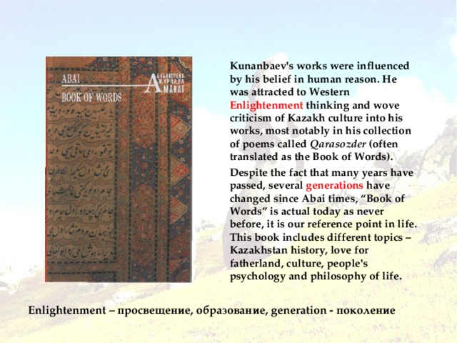 Book of Words Kunanbaev's works were influenced by his belief in human reason. He was attracted to Western Enlightenment thinking and wove criticism of Kazakh culture into his works, most notably in his collection of poems called Qarasozder (often translated as the Book of Words). Despite the fact that many years have passed, several generations have changed since Abai times, “Book of Words” is actual today as never before, it is our reference point in life. This book includes different topics – Kazakhstan history, love for fatherland, culture, people's psychology and philosophy of life . Enlightenment – просвещение, образование, generation - поколение
