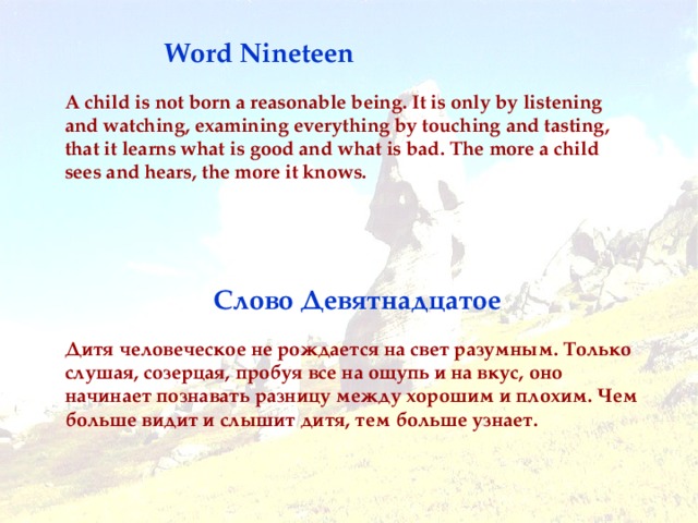 Word Nineteen A child is not born a reasonable being. It is only by listening and watching, examining everything by touching and tasting, that it learns what is good and what is bad. The more a child sees and hears, the more it knows. Слово Девятнадцатое Дитя человеческое не рождается на свет разумным. Только слушая, созерцая, пробуя все на ощупь и на вкус, оно начинает познавать разницу между хорошим и плохим. Чем больше видит и слышит дитя, тем больше узнает .