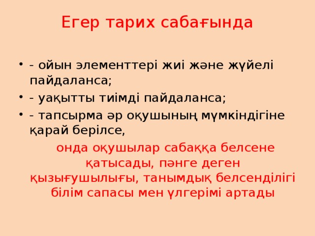 Егер тарих сабағында   - ойын элементтері жиі және жүйелі пайдаланса; - уақытты тиімді пайдаланса; - тапсырма әр оқушының мүмкіндігіне қарай берілсе,  онда оқушылар сабаққа белсене қатысады, пәнге деген қызығушылығы, танымдық белсенділігі білім сапасы мен үлгерімі артады