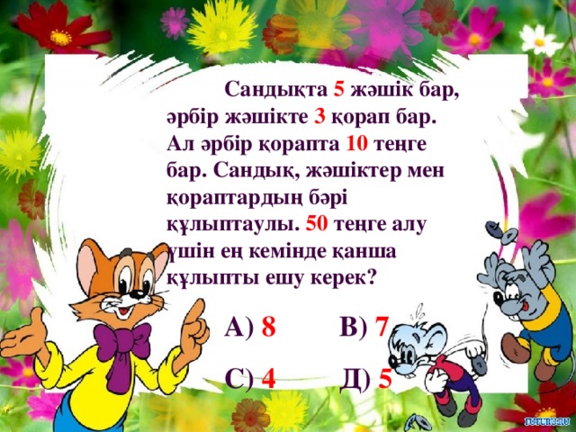 Сандықта 5 жәшік бар, әрбір жәшікте 3 қорап бар. Ал әрбір қорапта 10 теңге бар. Сандық, жәшіктер мен қораптардың бәрі құлыптаулы. 50 теңге алу үшін ең кемінде қанша құлыпты ешу керек?  А) 8   В) 7  С) 4   Д) 5