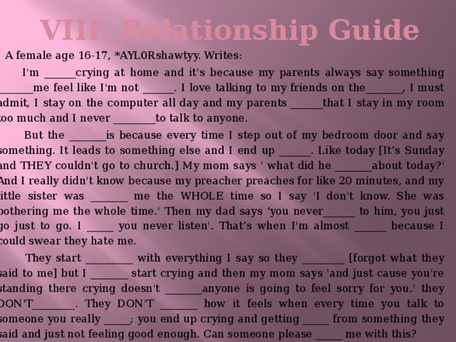 VIII. Relationship Guide    A female age 16-17, *AYL0Rshawtyy. Writes:  I'm ______crying at home and it's because my parents always say something _______me feel like I'm not ______. I love talking to my friends on the_______, I must admit, I stay on the computer all day and my parents ______that I stay in my room too much and I never ________to talk to anyone.  But the _______is because every time I step out of my bedroom door and say something. It leads to something else and I end up ______. Like today [It’s Sunday and THEY couldn't go to church.] My mom says ' what did he _______about today?' And I really didn't know because my preacher preaches for like 20 minutes, and my little sister was _______ me the WHOLE time so I say 'I don't know. She was bothering me the whole time.' Then my dad says ‘you never______ to him, you just go just to go. I _____ you never listen'. That’s when I'm almost ______ because I could swear they hate me.  They start _________ with everything I say so they ________ [forgot what they said to me] but I _______ start crying and then my mom says 'and just cause you're standing there crying doesn't _______anyone is going to feel sorry for you.' they DON'T________. They DON'T _______ how it feels when every time you talk to someone you really _____; you end up crying and getting _____ from something they said and just not feeling good enough. Can someone please _____ me with this?