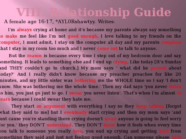 VIII. Relationship Guide    A female age 16-17, *AYL0Rshawtyy. Writes:  I'm always crying at home and it's because my parents always say something to make me feel like I'm not good enough . I love talking to my friends on the computer , I must admit, I stay on the computer all day and my parents complain that I stay in my room too much and I never come out to talk to anyone.  But the reason is because every time I step out of my bedroom door and say something. It leads to something else and I end up crying . Like today [It’s Sunday and THEY couldn't go to church.] My mom says ' what did he preach about today?' And I really didn't know because my preacher preaches for like 20 minutes, and my little sister was bothering me the WHOLE time so I say 'I don't know. She was bothering me the whole time.' Then my dad says 'you never listen to him, you just go just to go. I swear you never listen'. That’s when I'm almost to tears because I could swear they hate me.  They start an argument with everything I say so they keep talking [forgot what they said to me] but I eventually start crying and then my mom says 'and just cause you're standing there crying doesn't mean anyone is going to feel sorry for you.' they DON'T understand . They DON'T know how it feels when every time you talk to someone you really love ; you end up crying and getting hurt from something they said and just not feeling good enough. Can someone please help me with this?