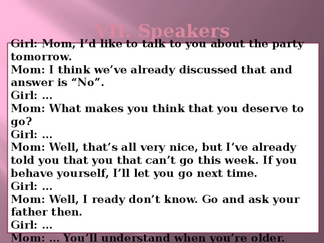 VII. Speakers   Girl: Mom, I’d like to talk to you about the party tomorrow. Mom: I think we’ve already discussed that and answer is “No”. Girl: … Mom: What makes you think that you deserve to go? Girl: … Mom: Well, that’s all very nice, but I’ve already told you that you that can’t go this week. If you behave yourself, I’ll let you go next time. Girl: … Mom: Well, I ready don’t know. Go and ask your father then. Girl: … Mom: … You’ll understand when you’re older.