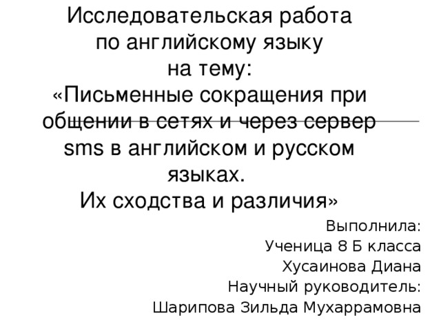 Исследовательская работа  по английскому языку  на тему:  «Письменные сокращения при общении в сетях и через сервер sms в английском и русском языках.  Их сходства и различия» Выполнила: Ученица 8 Б класса Хусаинова Диана Научный руководитель: Шарипова Зильда Мухаррамовна