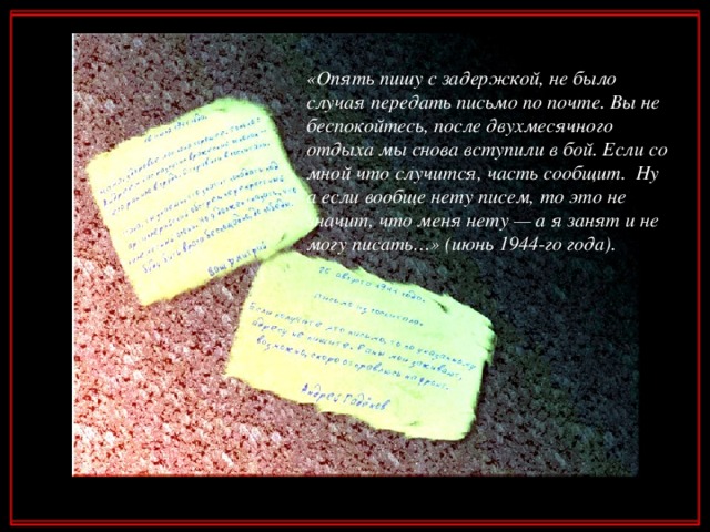 «Опять пишу с задержкой, не было случая передать письмо по почте. Вы не беспокойтесь, после двухмесячного отдыха мы снова вступили в бой. Если со мной что случится, часть сообщит. Ну а если вообще нету писем, то это не значит, что меня нету — а я занят и не могу писать…» (июнь 1944-го года).