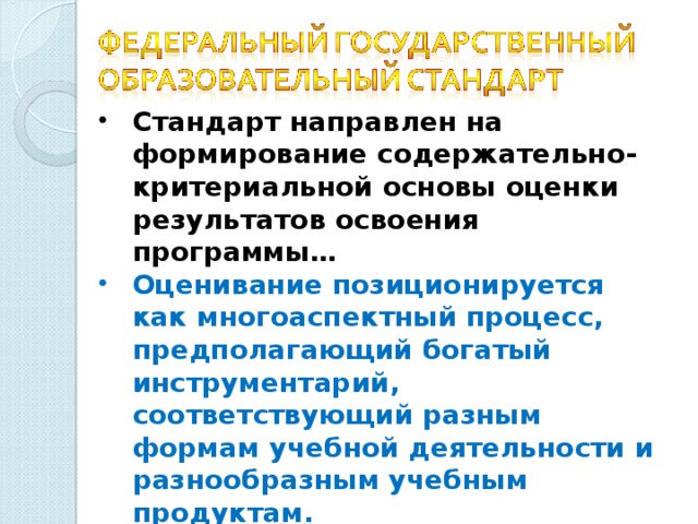 Стандарт направлен на  формирование содержательно-критериальной основы оценки результатов освоения программы… Оценивание позиционируется как многоаспектный процесс, предполагающий богатый инструментарий, соответствующий разным формам учебной деятельности и разнообразным учебным продуктам. Обязателен индивидуальный учет результатов освоения обучающимися образовательных программ