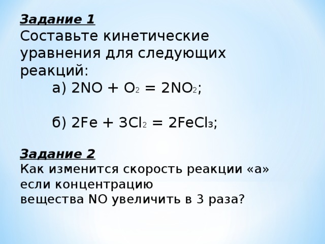 Задание 1 Составьте кинетические уравнения для следующих реакций:  а) 2NO + О 2 = 2NO 2 ;  б) 2Fe + ЗСl 2 = 2FeCl 3 ;  Задание 2 Как изменится скорость реакции «а» если концентрацию вещества NO увеличить в 3 раза?