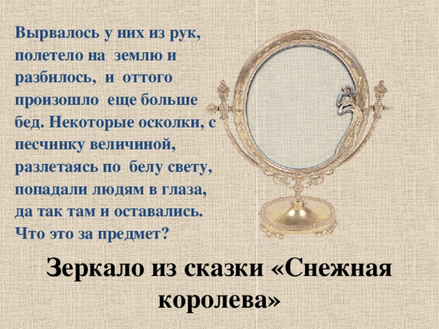 Вырвалось у них из рук, полетело на землю и разбилось, и оттого произошло еще больше бед. Некоторые осколки, с песчинку величиной, разлетаясь по белу свету, попадали людям в глаза, да так там и оставались. Что это за предмет? Зеркало из сказки «Снежная королева»