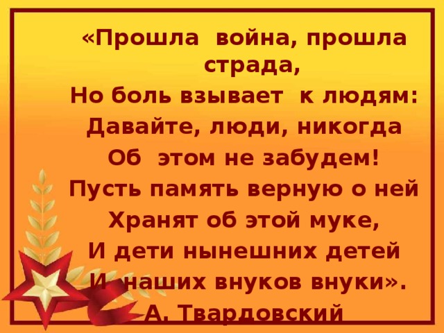 «Прошла война, прошла страда, Но боль взывает к людям: Давайте, люди, никогда Об этом не забудем! Пусть память верную о ней Хранят об этой муке, И дети нынешних детей  И наших внуков внуки». А. Твардовский