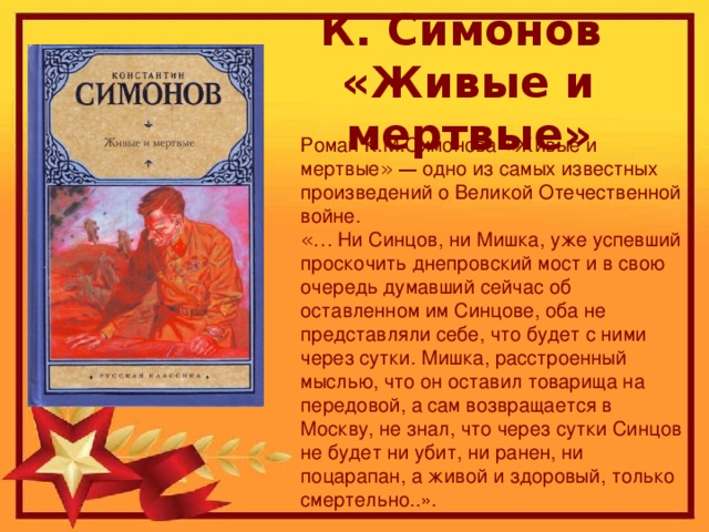 К. Симонов  «Живые и мертвые» Роман К.М.Симонова « Живые и мертвые »  — одно из самых известных произведений о Великой Отечественной войне. «… Ни Синцов, ни Мишка, уже успевший проскочить днепровский мост и в свою очередь думавший сейчас об оставленном им Синцове, оба не представляли себе, что будет с ними через сутки. Мишка, расстроенный мыслью, что он оставил товарища на передовой, а сам возвращается в Москву, не знал, что через сутки Синцов не будет ни убит, ни ранен, ни поцарапан, а живой и здоровый, только смертельно..».