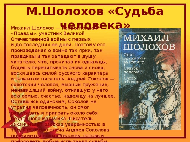 М.Шолохов «Судьба человека» Михаил Шолохов — корреспондент «Правды», участник Великой Отечественной войны с первых и до последних ее дней. Поэтому его произведения о войне так ярки, так правдивы и так западают в душу читателю, что, прочитав их однажды, будешь перечитывать снова и снова, восхищаясь силой русского характера и талантом писателя. Андрей Соколов — советский человек, мирный труженик, ненавидящий войну, отнявшую у него всю семью, счастье, надежду на лучшее. Оставшись одиноким, Соколов не утратил человечность, он смог разглядеть и пригреть около себя бездомного мальчика. Писатель заканчивает рассказ уверенностью в том, что около плеча Андрея Соколова поднимется новый человек, готовый преодолеть любые испытания судьбы.