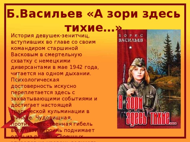 Б.Васильев «А зори здесь тихие…» История девушек-зенитчиц, вступивших во главе со своим командиром старшиной Васковым в смертельную схватку с немецкими диверсантами в мае 1942 года, читается на одном дыхании. Психологическая достоверность искусно переплетается здесь с захватывающими событиями и достигает настоящей трагической кульминации в финале. Чудовищная, противоестественная гибель всех пяти героинь поднимает один из рядовых военных эпизодов на уровень великого противостояния, благодаря которому стала возможна победа в Великой...