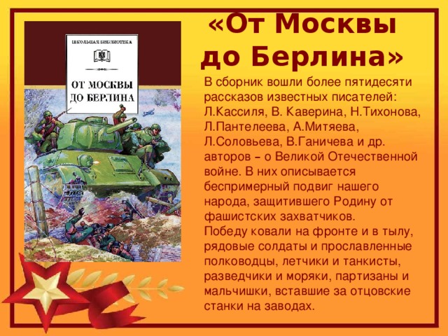 «От Москвы до Берлина» В сборник вошли более пятидесяти рассказов известных писателей: Л.Кассиля, В. Каверина, Н.Тихонова, Л.Пантелеева, А.Митяева, Л.Соловьева, В.Ганичева и др. авторов – о Великой Отечественной войне. В них описывается беспримерный подвиг нашего народа, защитившего Родину от фашистских захватчиков. Победу ковали на фронте и в тылу, рядовые солдаты и прославленные полководцы, летчики и танкисты, разведчики и моряки, партизаны и мальчишки, вставшие за отцовские станки на заводах.