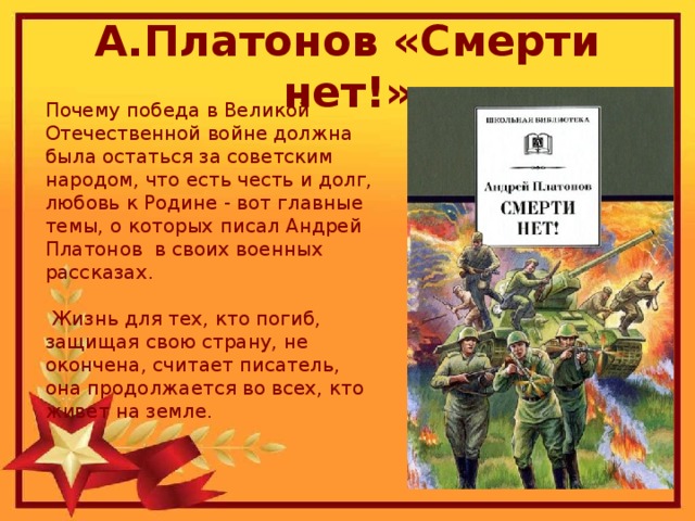 А.Платонов «Смерти нет!» Почему победа в Великой Отечественной войне должна была остаться за советским народом, что есть честь и долг, любовь к Родине - вот главные темы, о которых писал Андрей Платонов в своих военных рассказах.  Жизнь для тех, кто погиб, защищая свою страну, не окончена, считает писатель, она продолжается во всех, кто живет на земле.