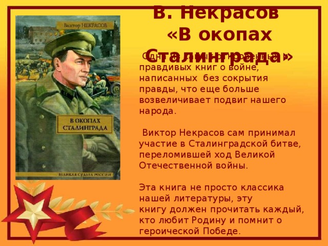 В. Некрасов  «В окопах Сталинграда»  Одна из самых откровенных и правдивых книг о войне, написанных без сокрытия правды, что еще больше возвеличивает подвиг нашего народа.  Виктор Некрасов сам принимал участие в Сталинградской битве, переломившей ход Великой Отечественной войны.  Эта книга не просто классика нашей литературы, эту книгу   должен прочитать каждый, кто любит Родину и помнит о героической Победе.