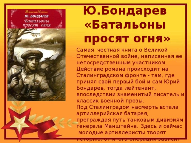 Ю.Бондарев  «Батальоны  просят огня» Самая честная книга о Великой Отечественной войне, написанная ее непосредственным участником. Действие романа происходит на Сталинградском фронте - там, где принял свой первый бой и сам Юрий Бондарев, тогда лейтенант, впоследствии знаменитый писатель и классик военной прозы.  Под Сталинградом насмерть встала артиллерийская батарея, преграждая путь танковым дивизиям генерала Манштейна. Здесь и сейчас  молодые артиллеристы творят историю: от итога операции зависит успех Сталинградской битвы и, может быть, даже исход войны.