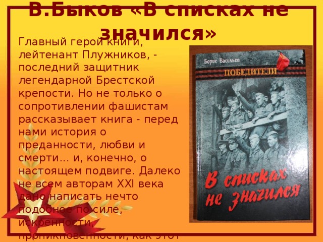 В.Быков «В списках не значился» Главный герой книги, лейтенант Плужников, - последний защитник легендарной Брестской крепости. Но не только о сопротивлении фашистам рассказывает книга - перед нами история о преданности, любви и смерти... и, конечно, о настоящем подвиге. Далеко не всем авторам ХХI века дано написать нечто подобное по силе, искренности, проникновенности, как этот удивительный роман о Русском Солдате...