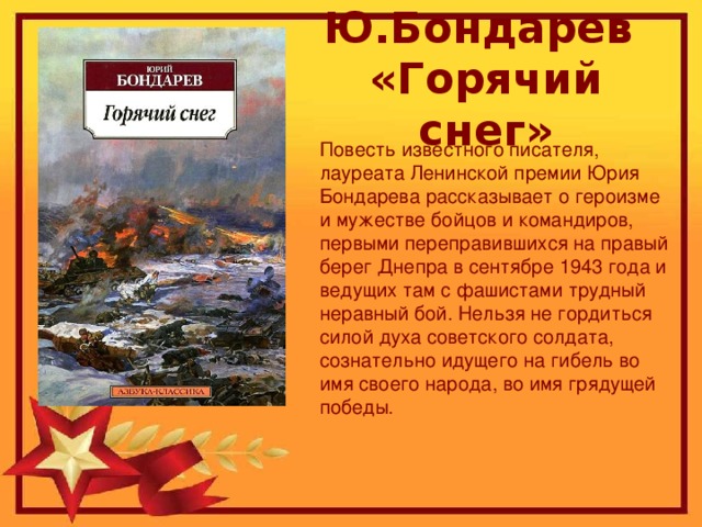 Ю.Бондарев «Горячий снег» Повесть известного писателя, лауреата Ленинской премии Юрия Бондарева рассказывает о героизме и мужестве бойцов и командиров, первыми переправившихся на правый берег Днепра в сентябре 1943 года и ведущих там с фашистами трудный неравный бой. Нельзя не гордиться силой духа советского солдата, сознательно идущего на гибель во имя своего народа, во имя грядущей победы.