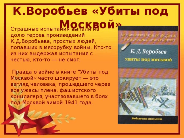 К.Воробьев «Убиты под Москвой» Страшные испытания выпали на долю героев произведений К.Д.Воробьева, простых людей, попавших в мясорубку войны. Кто-то из них выдержал испытания с честью, кто-то — не смог.  Правда о войне в книге 