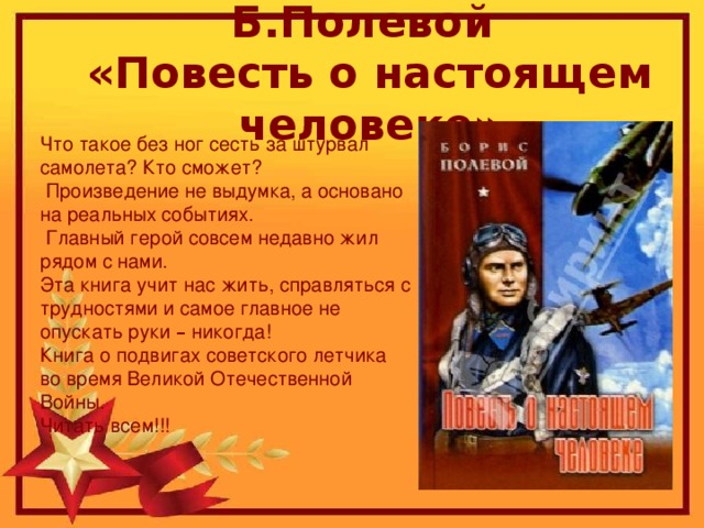 Б.Полевой  «Повесть о настоящем человеке» Что такое без ног сесть за штурвал самолета? Кто сможет?  Произведение не выдумка, а основано на реальных событиях.  Главный герой совсем недавно жил рядом с нами. Эта книга учит нас жить, справляться с трудностями и самое главное не опускать руки – никогда! Книга о подвигах советского летчика во время Великой Отечественной Войны. Читать всем!!!