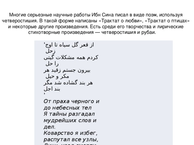 Многие серьезные научные работы Ибн Сина писал в виде поэм, используя четверостишия. В такой форме написаны «Трактат о любви», «Трактат о птицах» и некоторые другие произведения. Есть среди его творчества и лирические стихотворные произведения — четверостишия и рубаи.       ' از قعر گل سیاه تا اوج زحل  کردم همه مشکلات گیتی را حل  بیرون جستم زقید هر مکر و حیل  هر بند گشاده شد مگر بند اجل   '  От праха черного и до небесных тел  Я тайны разгадал мудрейших слов и дел.  Коварство я избег, распутал все узлы,  Лишь узел смерти я распутать не сумел.