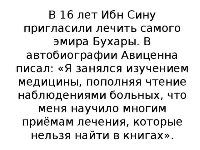 В 16 лет Ибн Сину пригласили лечить самого эмира Бухары. В автобиографии Авиценна писал: «Я занялся изучением медицины, пополняя чтение наблюдениями больных, что меня научило многим приёмам лечения, которые нельзя найти в книгах».