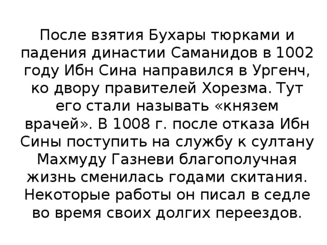 После взятия Бухары тюрками и падения династии Саманидов в 1002 году Ибн Сина направился в Ургенч, ко двору правителей Хорезма. Тут его стали называть «князем врачей». В 1008 г. после отказа Ибн Сины поступить на службу к султану Махмуду Газневи благополучная жизнь сменилась годами скитания. Некоторые работы он писал в седле во время своих долгих переездов.