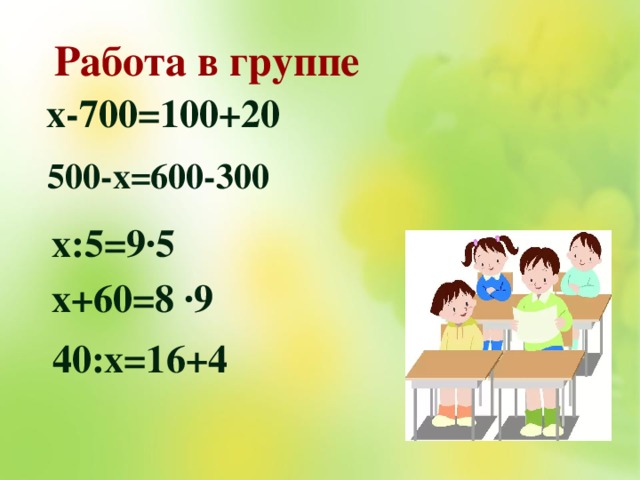 Работа в группе х-700=100+20 500-х=600-300 х:5=9∙5 х+60=8 ·9 40:х=16+4