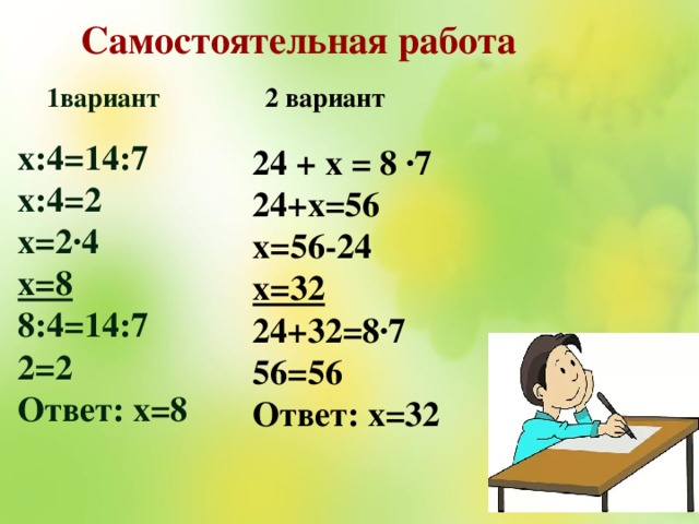 Самостоятельная работа 2 вариант 1вариант х:4=14:7 х:4=2 х=2∙4 х=8 8:4=14:7 2=2 Ответ: х=8 24 + х = 8 ·7 24+х=56 х=56-24 х=32 24+32=8·7 56=56 Ответ: х=32